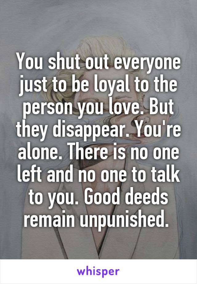 You shut out everyone just to be loyal to the person you love. But they disappear. You're alone. There is no one left and no one to talk to you. Good deeds remain unpunished. 