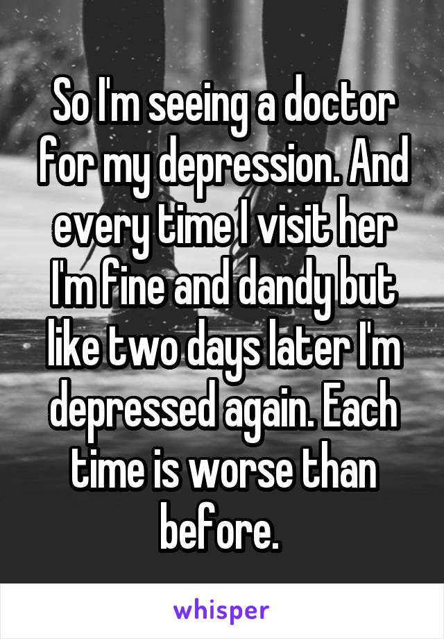 So I'm seeing a doctor for my depression. And every time I visit her I'm fine and dandy but like two days later I'm depressed again. Each time is worse than before. 