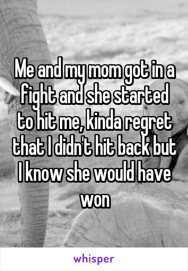 Me and my mom got in a fight and she started to hit me, kinda regret that I didn't hit back but I know she would have won