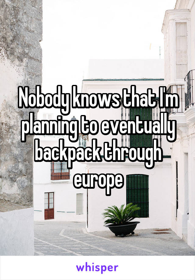 Nobody knows that I'm planning to eventually backpack through europe