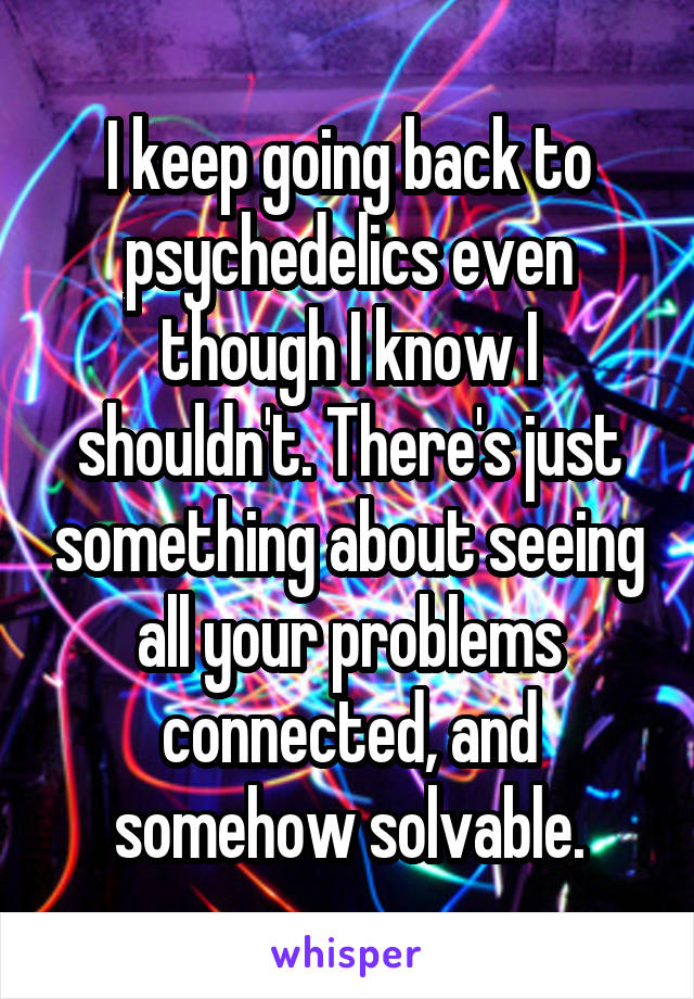 I keep going back to psychedelics even though I know I shouldn't. There's just something about seeing all your problems connected, and somehow solvable.