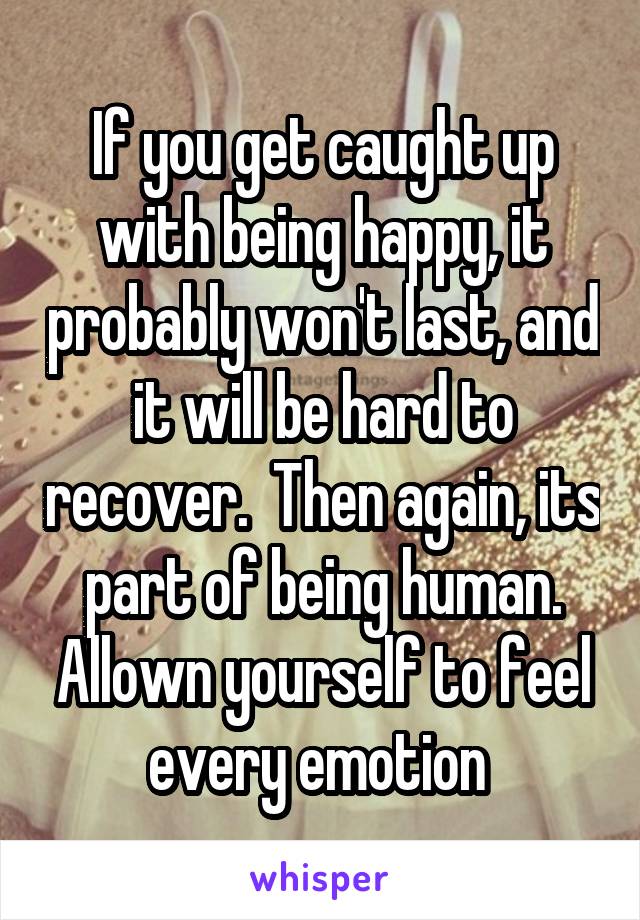 If you get caught up with being happy, it probably won't last, and it will be hard to recover.  Then again, its part of being human. Allown yourself to feel every emotion 