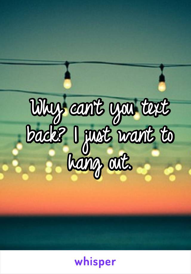 Why can't you text back? I just want to hang out.