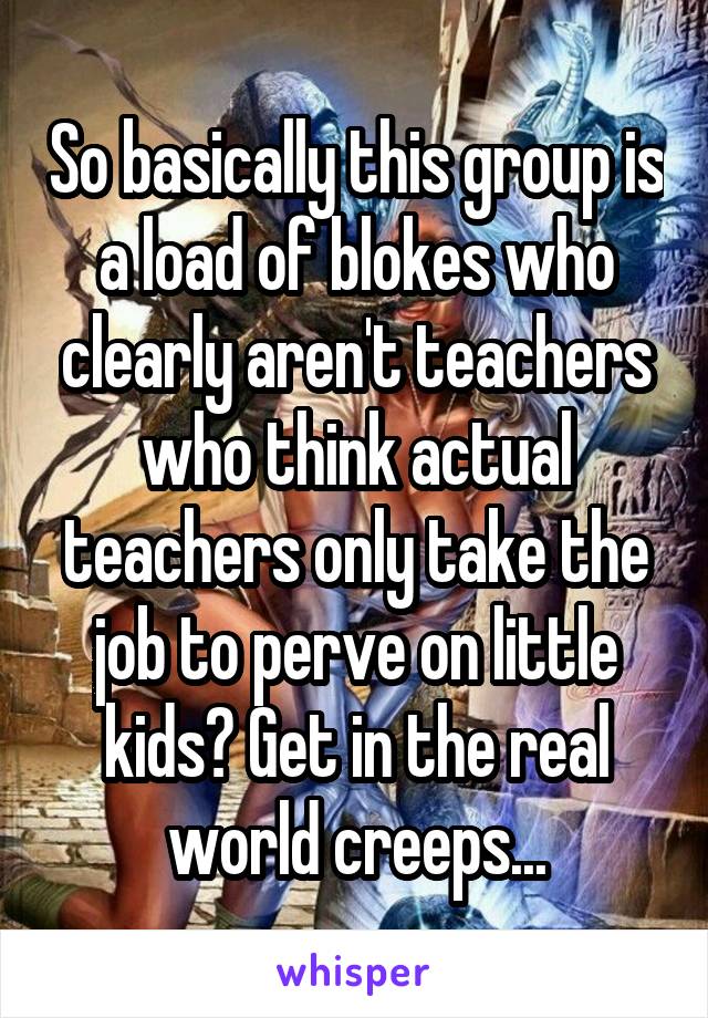 So basically this group is a load of blokes who clearly aren't teachers who think actual teachers only take the job to perve on little kids? Get in the real world creeps...