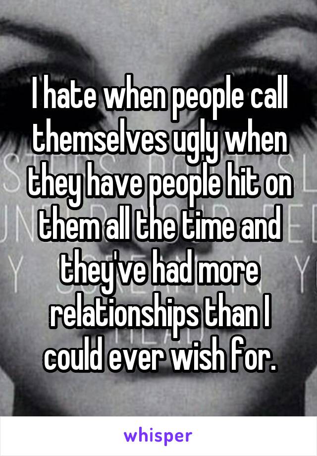 I hate when people call themselves ugly when they have people hit on them all the time and they've had more relationships than I could ever wish for.