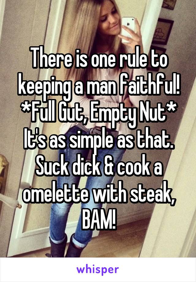 There is one rule to keeping a man faithful!
*Full Gut, Empty Nut*
It's as simple as that.
Suck dick & cook a omelette with steak, BAM!