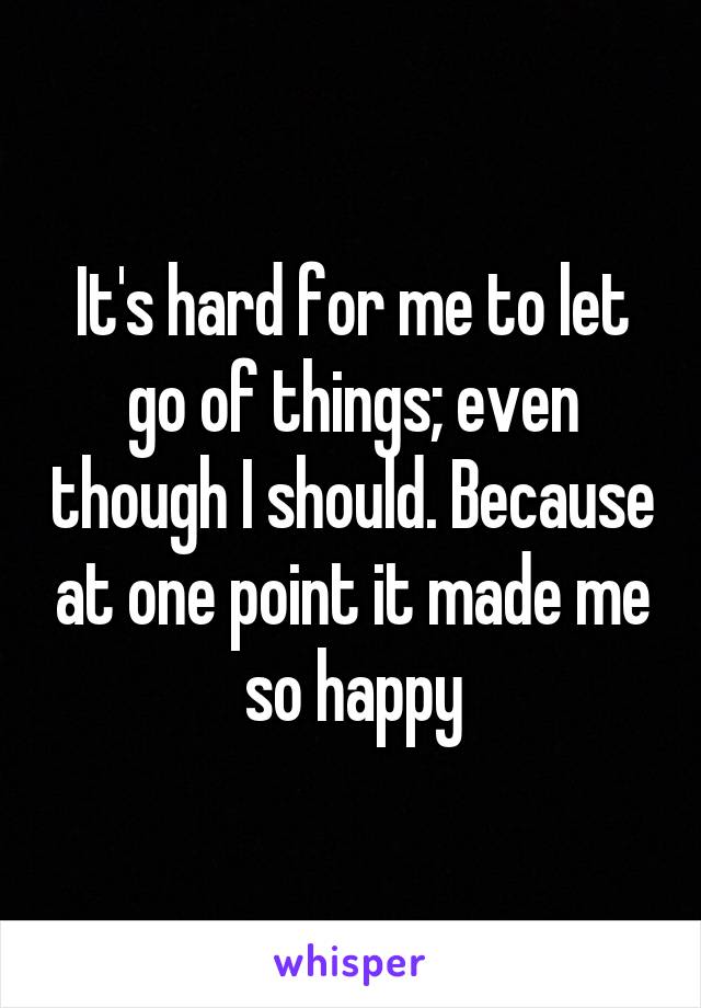 It's hard for me to let go of things; even though I should. Because at one point it made me so happy
