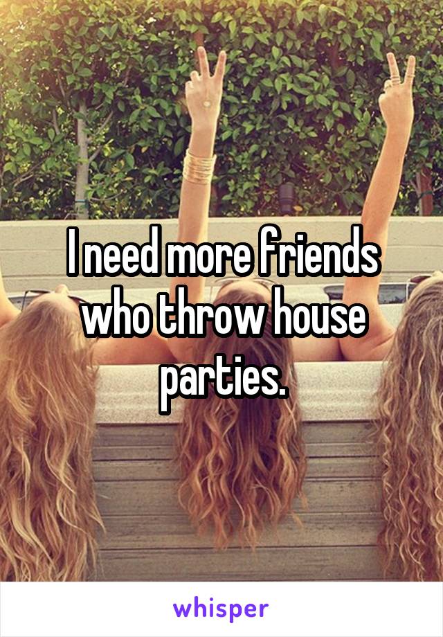 I need more friends who throw house parties.