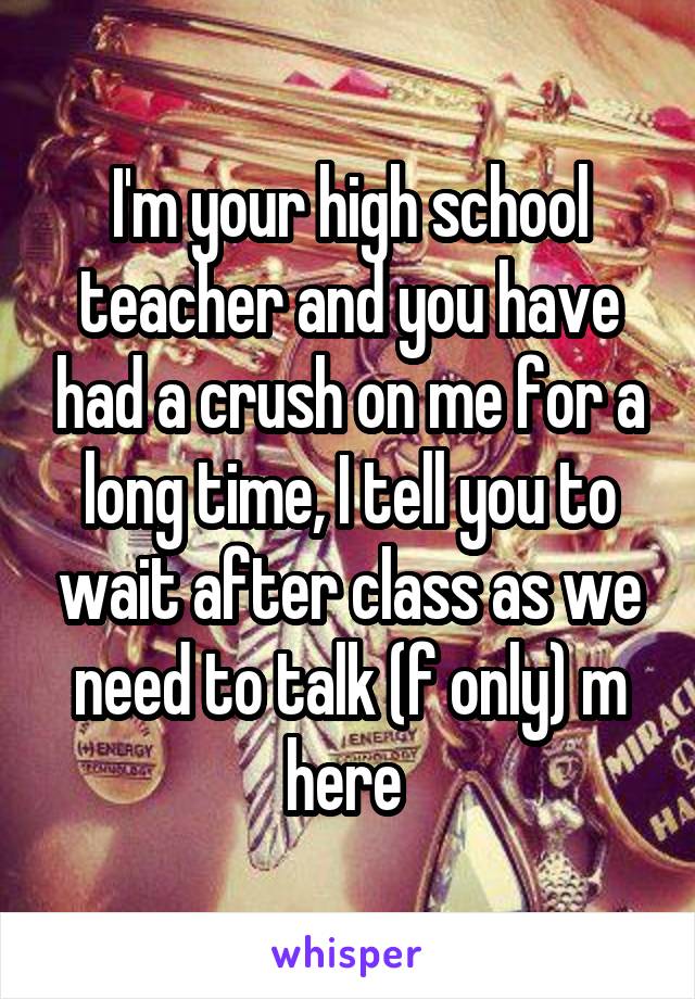 I'm your high school teacher and you have had a crush on me for a long time, I tell you to wait after class as we need to talk (f only) m here 