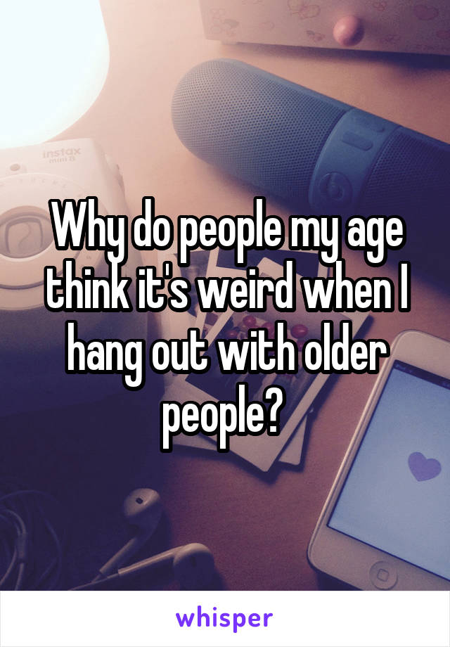 Why do people my age think it's weird when I hang out with older people? 