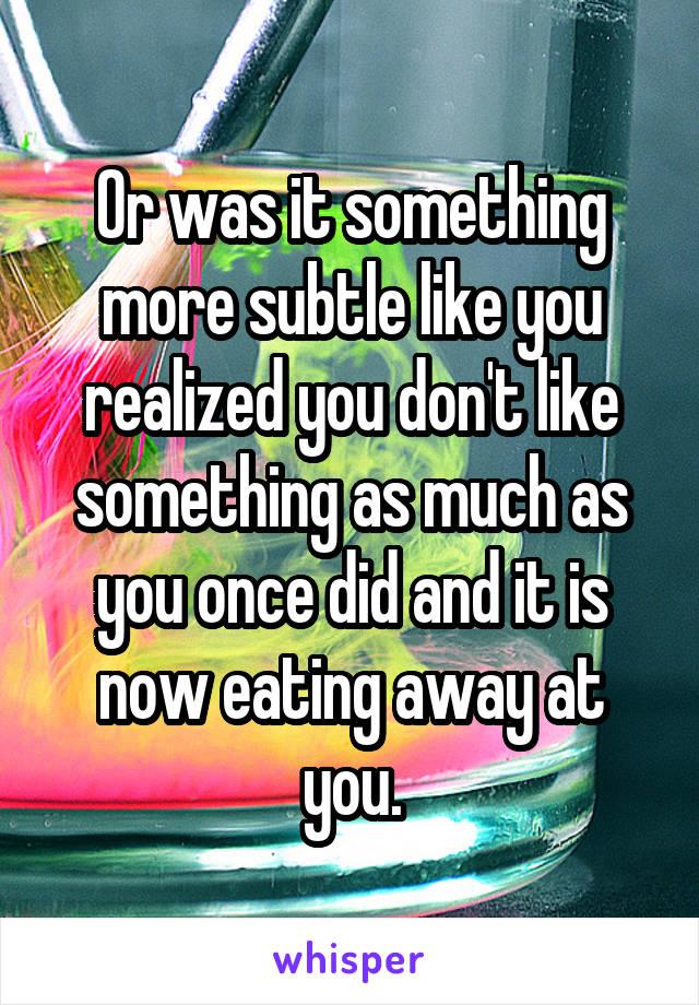 Or was it something more subtle like you realized you don't like something as much as you once did and it is now eating away at you.