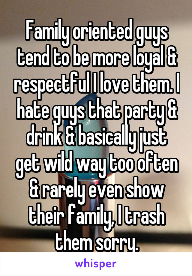 Family oriented guys tend to be more loyal & respectful I love them. I hate guys that party & drink & basically just get wild way too often & rarely even show their family, I trash them sorry.