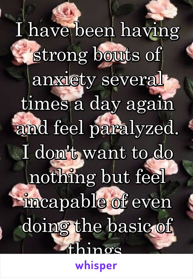 I have been having strong bouts of anxiety several times a day again and feel paralyzed. I don't want to do nothing but feel incapable of even doing the basic of things.