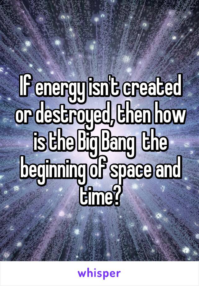 If energy isn't created or destroyed, then how is the Big Bang  the beginning of space and time?