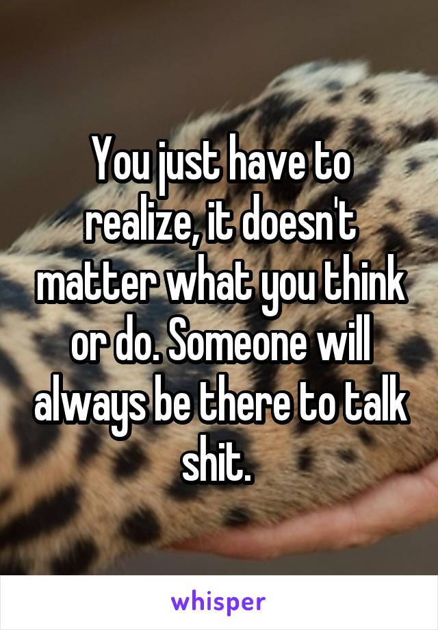You just have to realize, it doesn't matter what you think or do. Someone will always be there to talk shit. 
