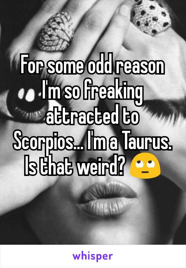For some odd reason I'm so freaking attracted to Scorpios... I'm a Taurus. Is that weird? 🙄