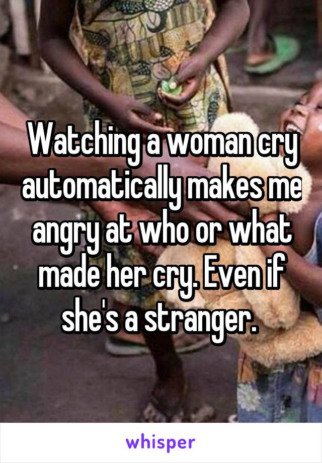 Watching a woman cry automatically makes me angry at who or what made her cry. Even if she's a stranger. 