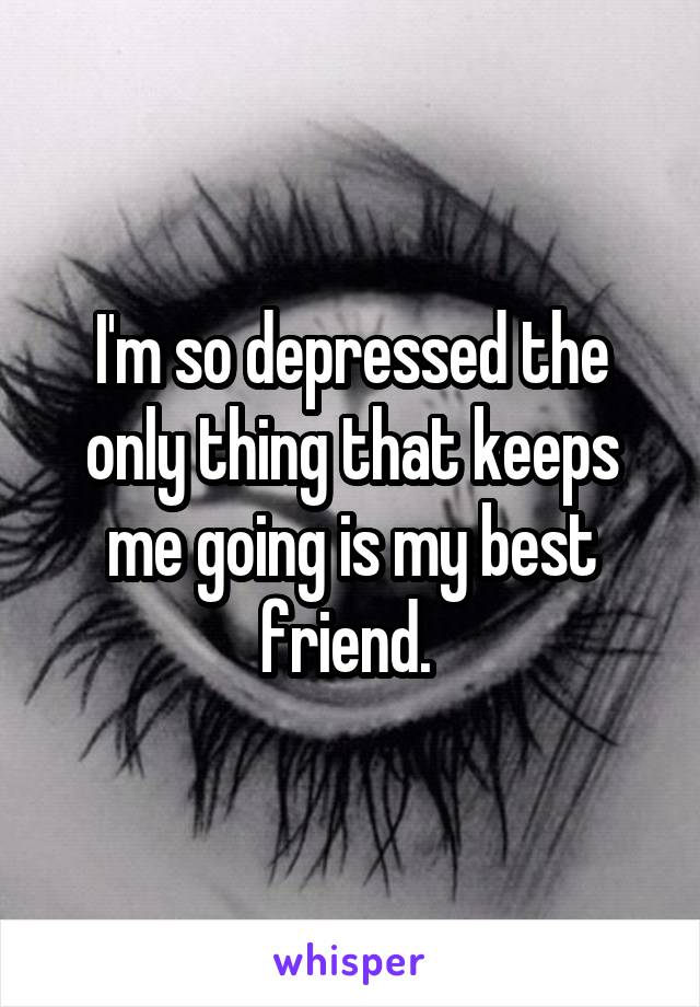 I'm so depressed the only thing that keeps me going is my best friend. 