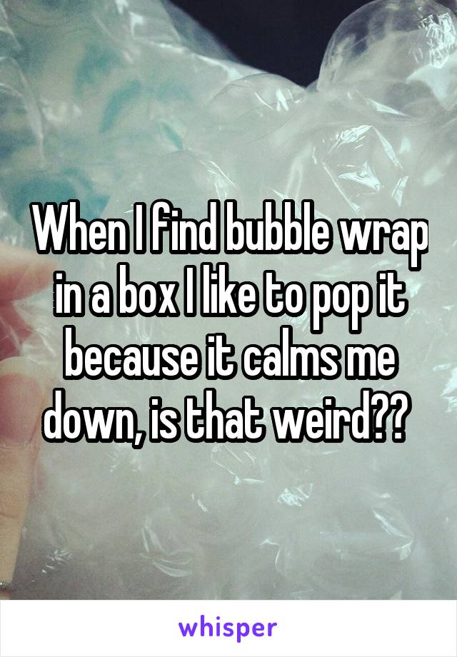 When I find bubble wrap in a box I like to pop it because it calms me down, is that weird?? 