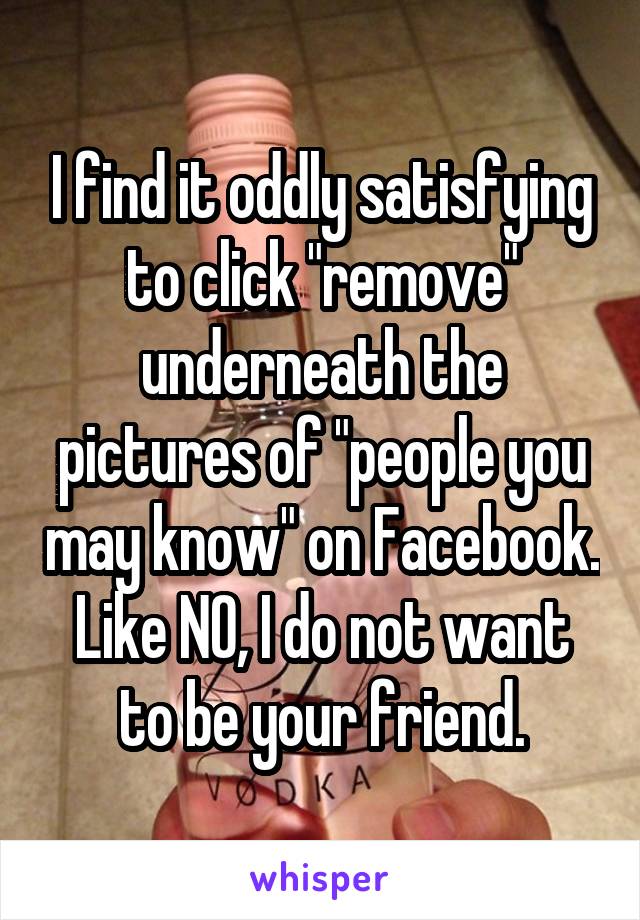 I find it oddly satisfying to click "remove" underneath the pictures of "people you may know" on Facebook. Like NO, I do not want to be your friend.