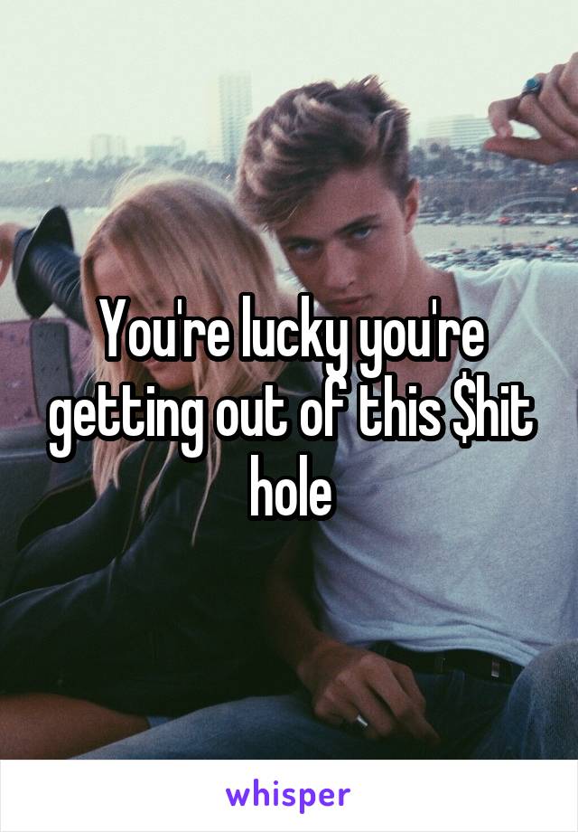You're lucky you're getting out of this $hit hole