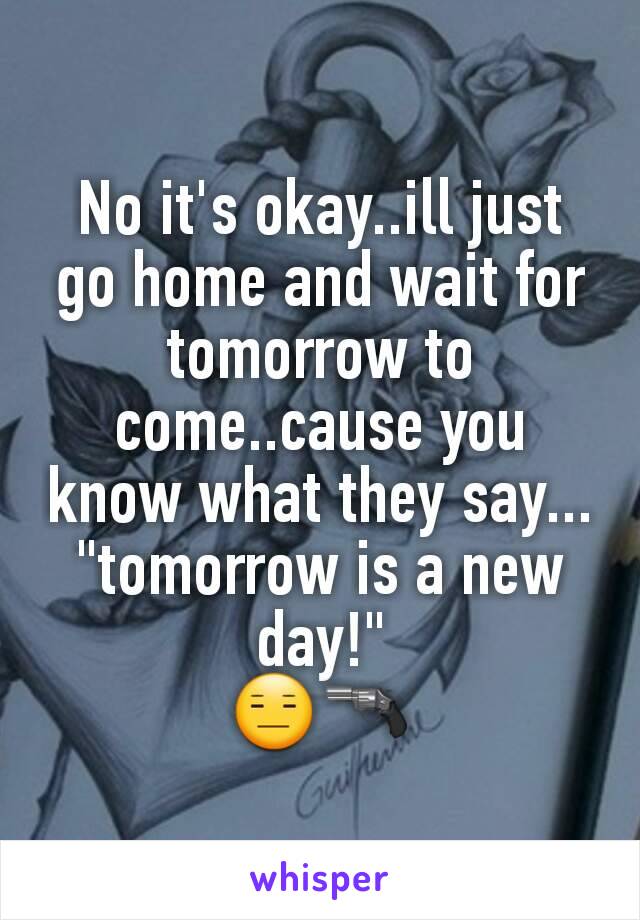 No it's okay..ill just go home and wait for tomorrow to come..cause you know what they say...
"tomorrow is a new day!"
😑🔫