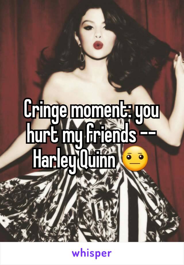 Cringe moment: you hurt my friends -- Harley Quinn 😐