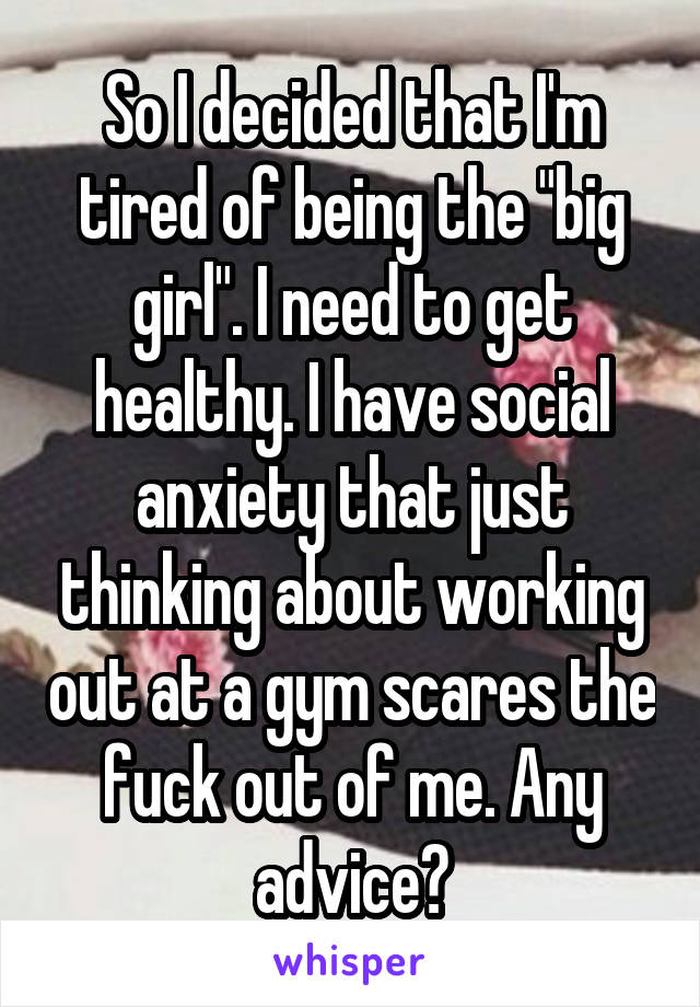 So I decided that I'm tired of being the "big girl". I need to get healthy. I have social anxiety that just thinking about working out at a gym scares the fuck out of me. Any advice?