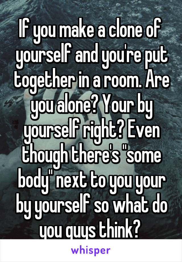 If you make a clone of  yourself and you're put together in a room. Are you alone? Your by yourself right? Even though there's "some body" next to you your by yourself so what do you guys think? 