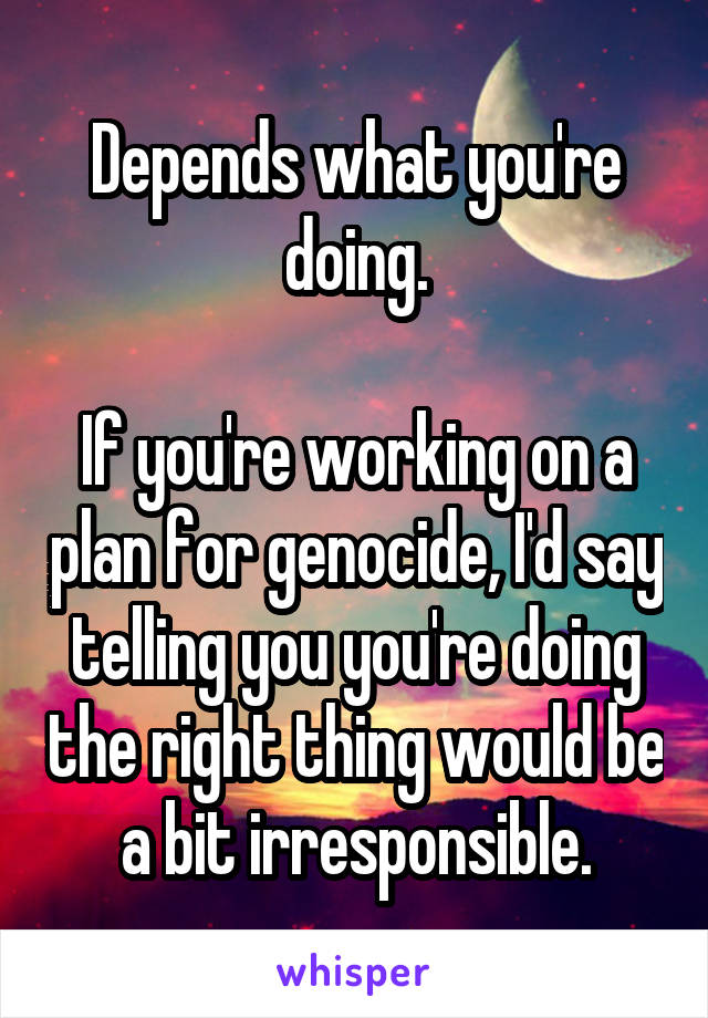 Depends what you're doing.

If you're working on a plan for genocide, I'd say telling you you're doing the right thing would be a bit irresponsible.