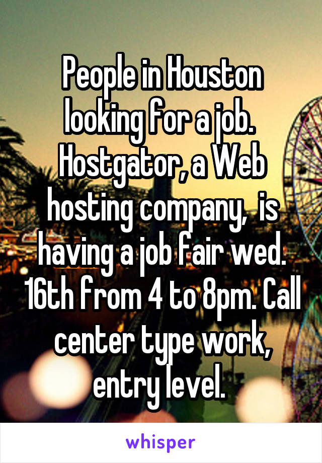 People in Houston looking for a job.  Hostgator, a Web hosting company,  is having a job fair wed. 16th from 4 to 8pm. Call center type work, entry level. 