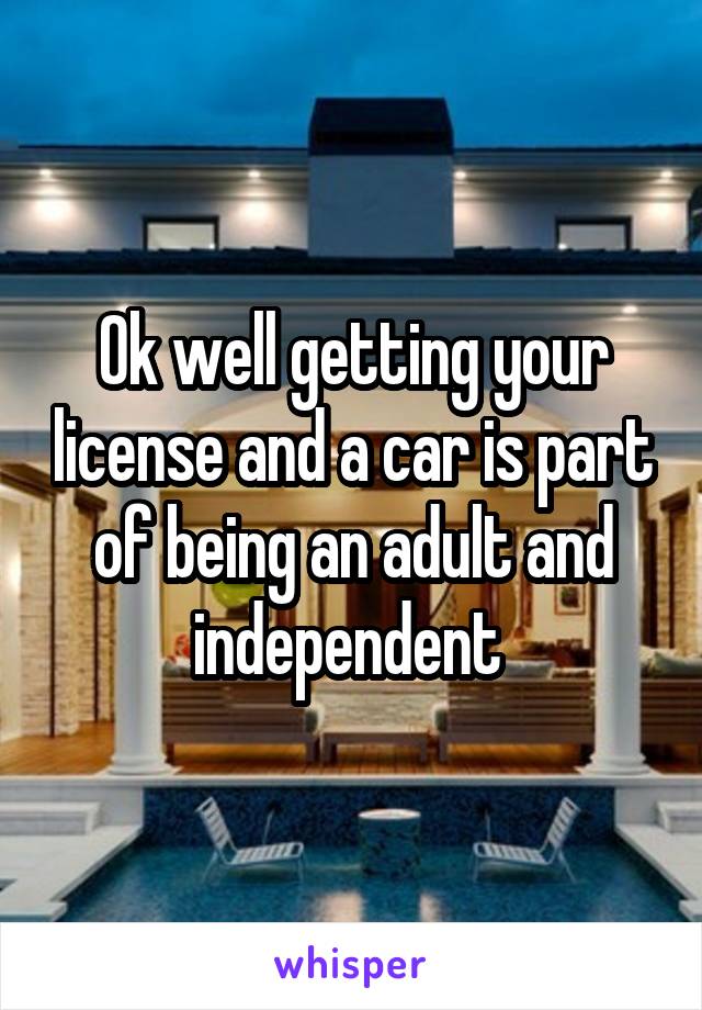Ok well getting your license and a car is part of being an adult and independent 