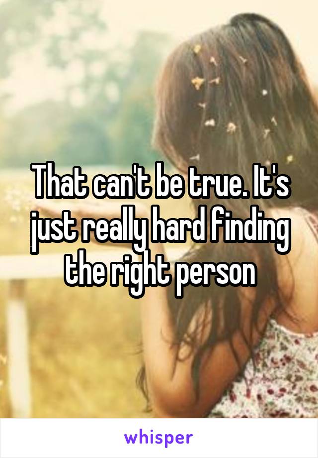 That can't be true. It's just really hard finding the right person