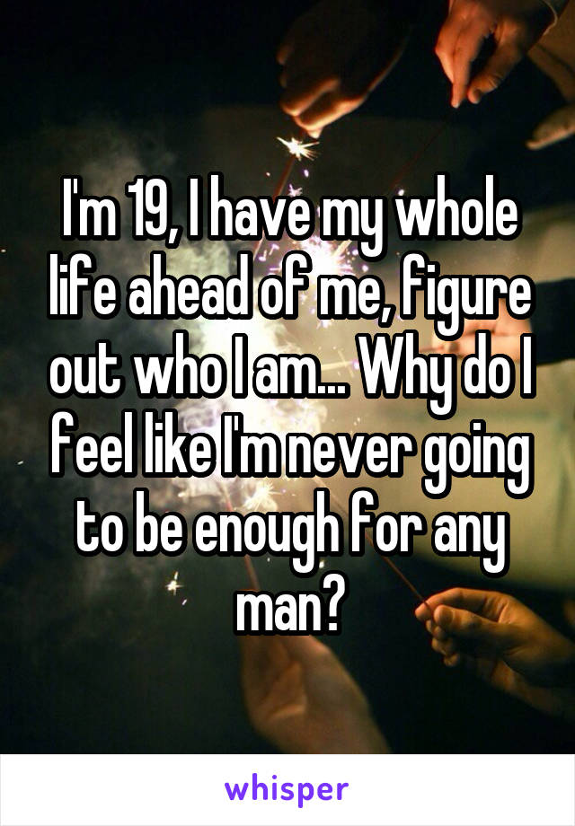 I'm 19, I have my whole life ahead of me, figure out who I am... Why do I feel like I'm never going to be enough for any man?