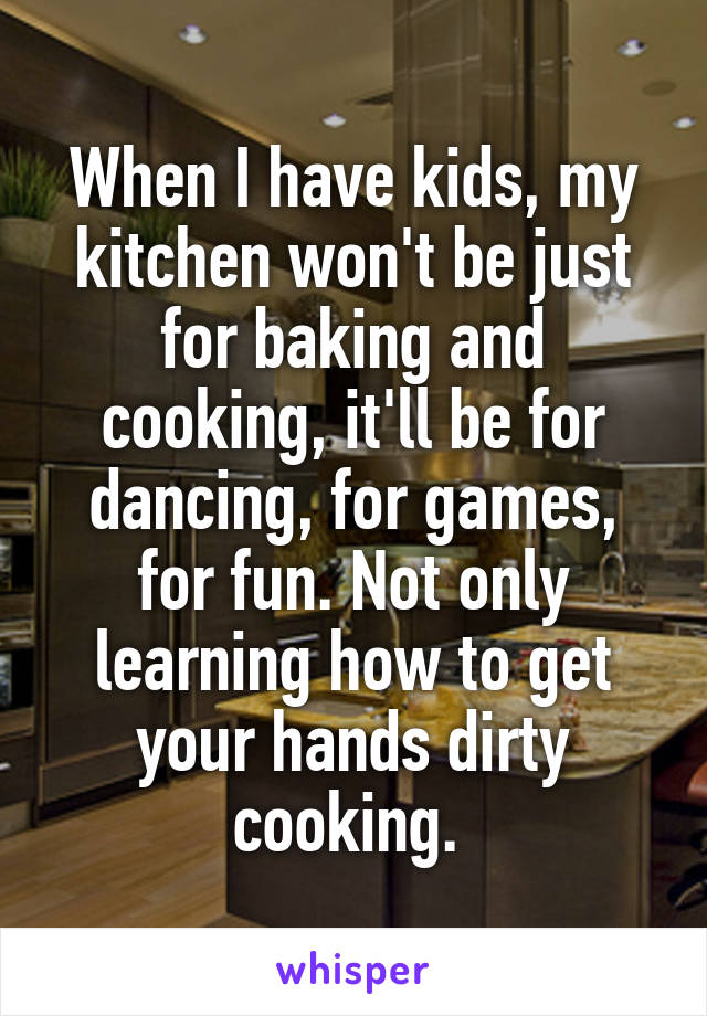 When I have kids, my kitchen won't be just for baking and cooking, it'll be for dancing, for games, for fun. Not only learning how to get your hands dirty cooking. 