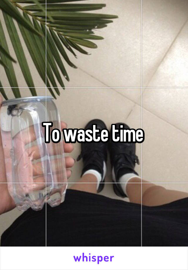 To waste time 
