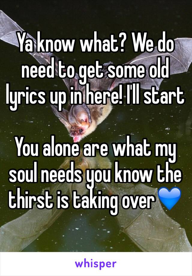 Ya know what? We do need to get some old lyrics up in here! I'll start

You alone are what my soul needs you know the thirst is taking over💙