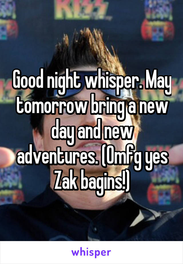 Good night whisper. May tomorrow bring a new day and new adventures. (Omfg yes Zak bagins!)