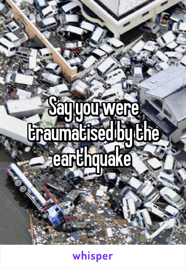 Say you were traumatised by the earthquake 