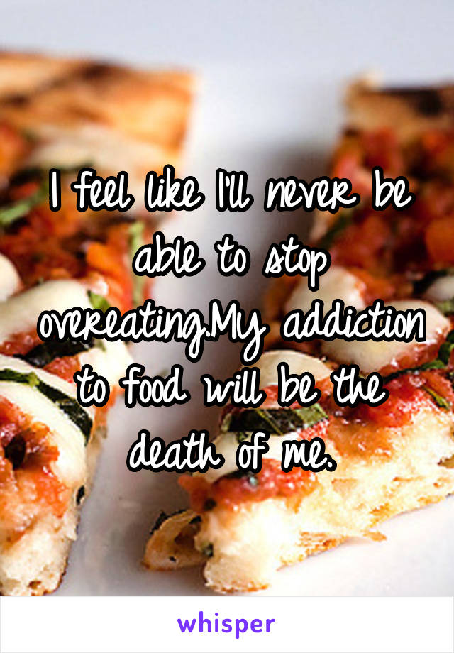 I feel like I'll never be able to stop overeating.My addiction to food will be the death of me.