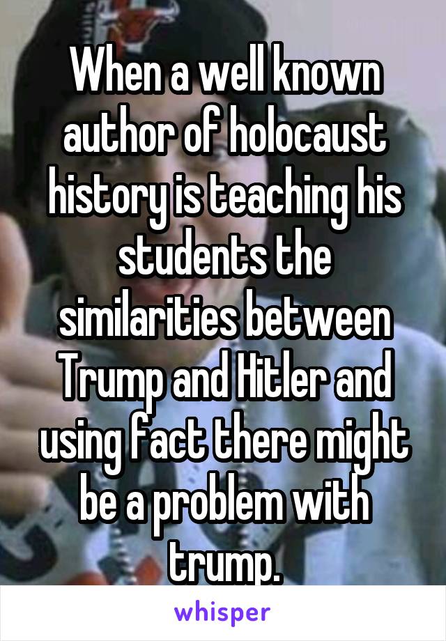 When a well known author of holocaust history is teaching his students the similarities between Trump and Hitler and using fact there might be a problem with trump.
