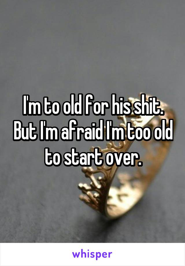 I'm to old for his shit. But I'm afraid I'm too old to start over.