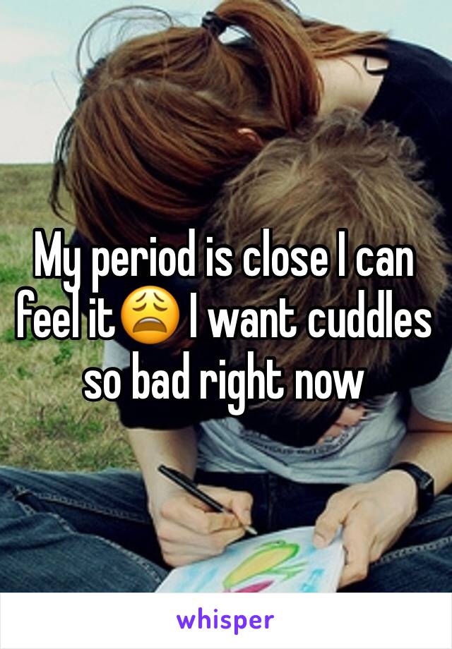 My period is close I can feel it😩 I want cuddles so bad right now