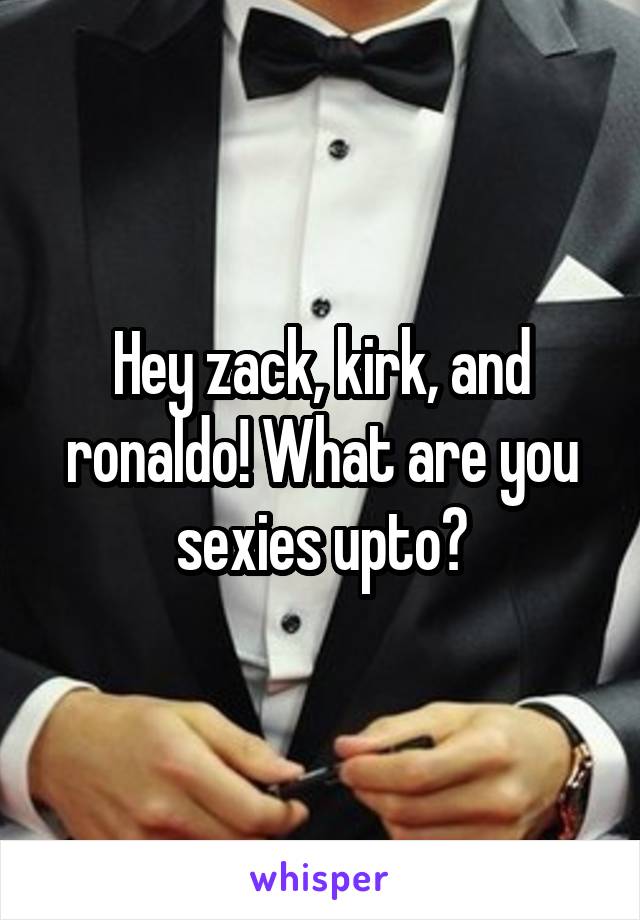 Hey zack, kirk, and ronaldo! What are you sexies upto?