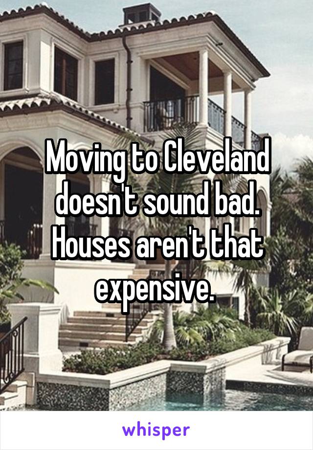 Moving to Cleveland doesn't sound bad. Houses aren't that expensive. 