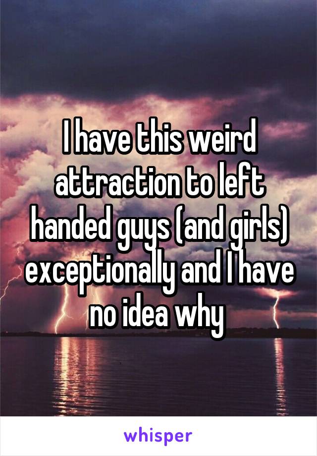I have this weird attraction to left handed guys (and girls) exceptionally and I have no idea why 