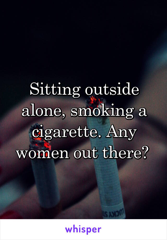 Sitting outside alone, smoking a cigarette. Any women out there? 