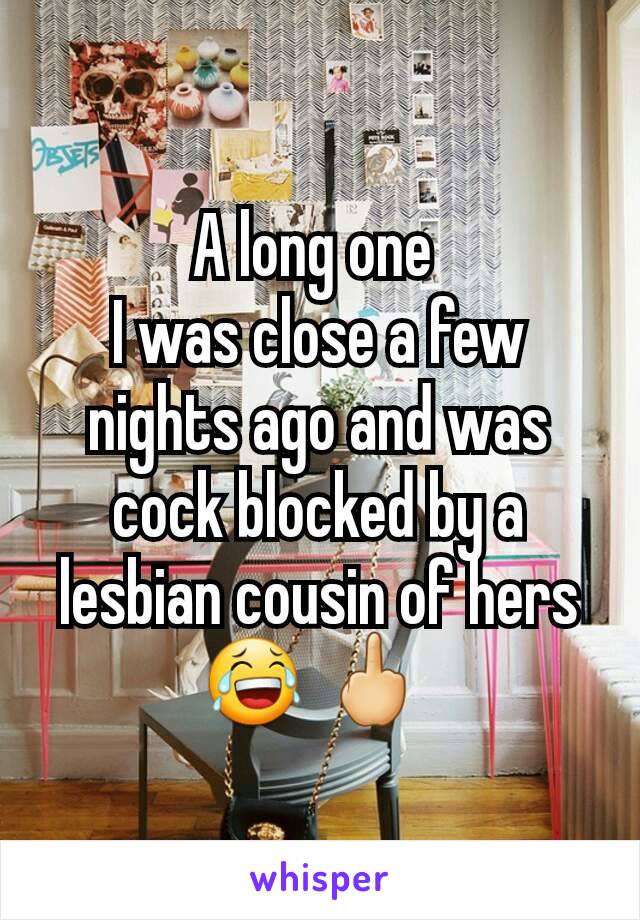 A long one 
I was close a few nights ago and was cock blocked by a lesbian cousin of hers 😂 🖕 
