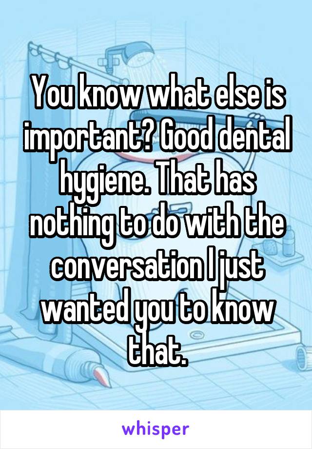 You know what else is important? Good dental hygiene. That has nothing to do with the conversation I just wanted you to know that.