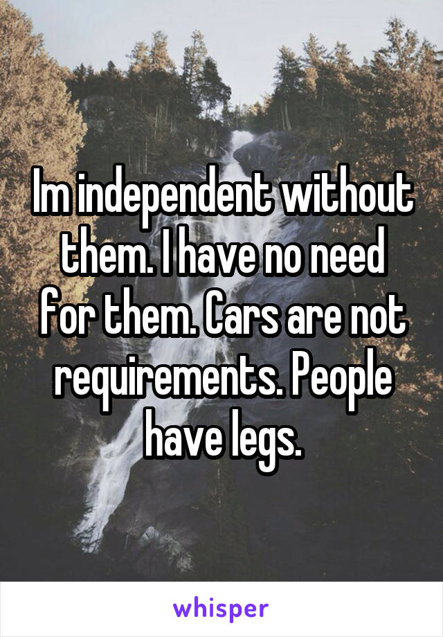 Im independent without them. I have no need for them. Cars are not requirements. People have legs.